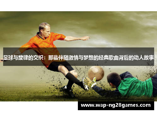 足球与旋律的交织:那些伴随激情与梦想的经典歌曲背后的动人故事 足球与旋律的交织:那些伴随激情与梦想的经典歌曲背后的动人故事